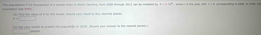 The populations P (in thousands) of a certain town in North Carolina, from 2006 through 2012 can be modeled by P=5.7e^(kt) , where t is the year, with t=6 corresponding to 2006. In 2008, the 
population was 8000. 
(a) Find the value of k for the model. Round your result to four decimal places.
k=□
(b) Use your model to predict the populatión in 2018. (Round your answer to the nearest person.)
□ people