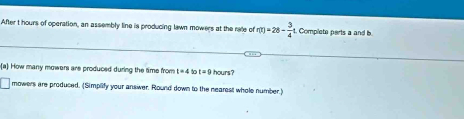 After t hours of operation, an assembly line is producing lawn mowers at the rate of r(t)=28- 3/4 t t. Complete parts a and b. 
(a) How many mowers are produced during the time from t=4 to t=9 hours?
□ mowers are produced. (Simplify your answer. Round down to the nearest whole number.)