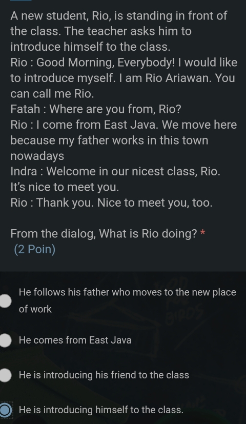 A new student, Rio, is standing in front of
the class. The teacher asks him to
introduce himself to the class.
Rio : Good Morning, Everybody! I would like
to introduce myself. I am Rio Ariawan. You
can call me Rio.
Fatah : Where are you from, Rio?
Rio : I come from East Java. We move here
because my father works in this town
nowadays
Indra : Welcome in our nicest class, Rio.
It's nice to meet you.
Rio : Thank you. Nice to meet you, too.
From the dialog, What is Rio doing? *
(2 Poin)
He follows his father who moves to the new place
of work
He comes from East Java
He is introducing his friend to the class
He is introducing himself to the class.