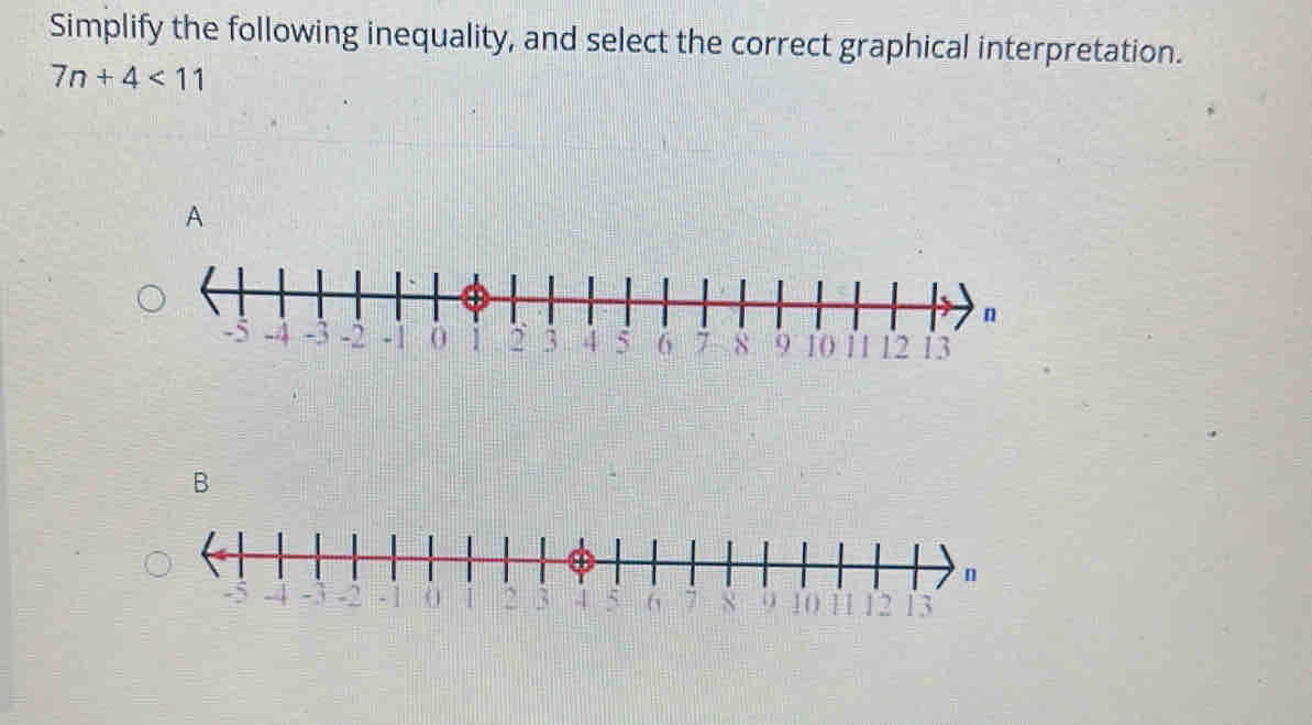 Simplify the following inequality, and select the correct graphical interpretation.
7n+4<11</tex> 
A 
B