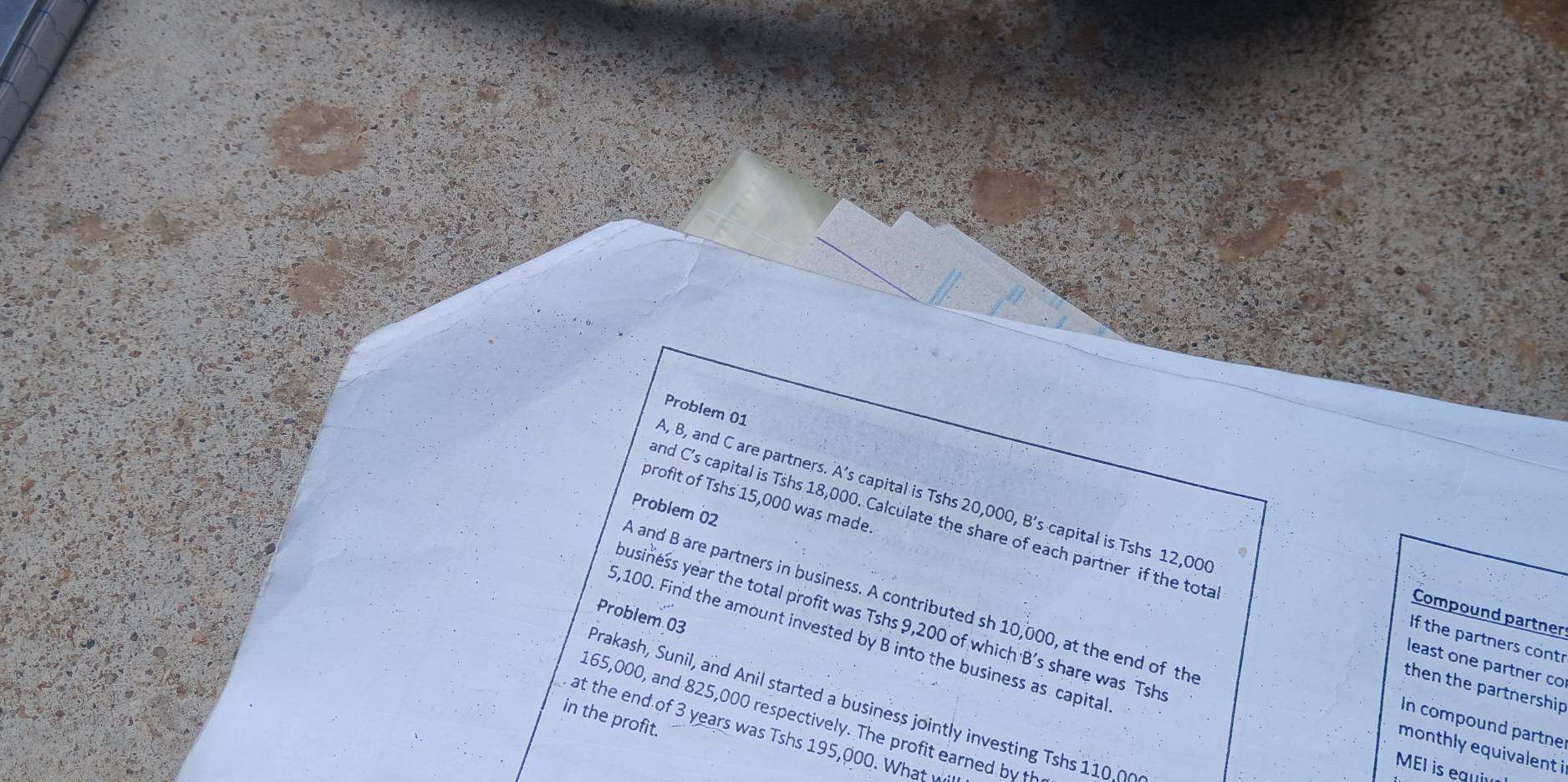 Problem 01
A, B, and C are partners. A’s capital is Tshs 20,000, B's capital is Tshs 12,00
profit of Tshs 15,000 was made. 
Problem 02 
and C's capital is Tshs 18,000. Calculate the share of each partner if the tota 
A and B are partners in business. A contributed sh 10,000, at the end of the 
Compound partner 
Problem 03 
yusiness year the total profit was Tshs 9,200 of which B's share was Tsh
5,100. Find the amount invested by B into the business as capita 
If the partners contr 
least one partner co 
then the partnership 
Prakash, Sunil, and Anil started a business ointly in vesting s 
in the profit.
165,000, and 825,000 respectively. The profit earned by th 
In compound partne 
at the end of 3 years was Tshs 195,000. What 
monthly equivalent i 
MEI is equi