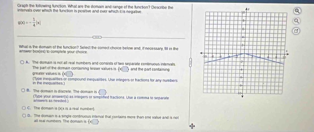 Graph the following function. What are the domain and range of the function? Describe the
intervals over which the function is positive and over which it is negative .
Q
g(x)=- 1/4 |x|
a
What is the domain of the function? Select the correct choice below and, if necessary, fill in the
answer box(es) to complete your choice.
A. The domain is not all real numbers and consists of two separate continuous intervals.
The part of the domain containing lesser values is x_  and the part containing
greater values is  x|
(Type inequalities or compound inequalities. Use integers or fractions for any numbers
in the inequalities.)
B. The domain is discrete. The domain is
(Type your answer(s) as integers or simplified fractions. Use a comma to separate
answers as needed.)
C. The domain is (x|x is a real number).
D. The domain is a single continuous interval that contains more than one value and is not
all real numbers. The domain is x|_ .