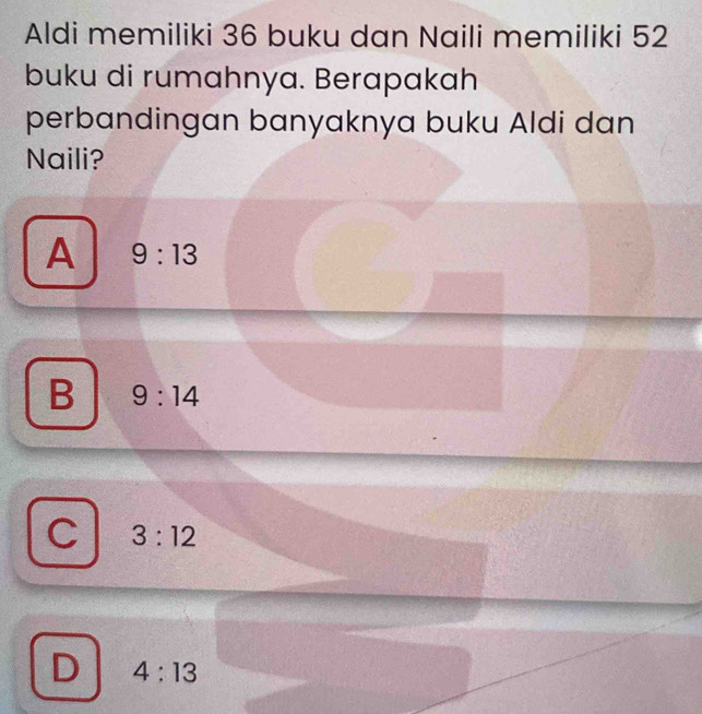 Aldi memiliki 36 buku dan Naili memiliki 52
buku di rumahnya. Berapakah
perbandingan banyaknya buku Aldi dan
Naili?
A 9:13
B 9:14
f 3:12
D 4:13