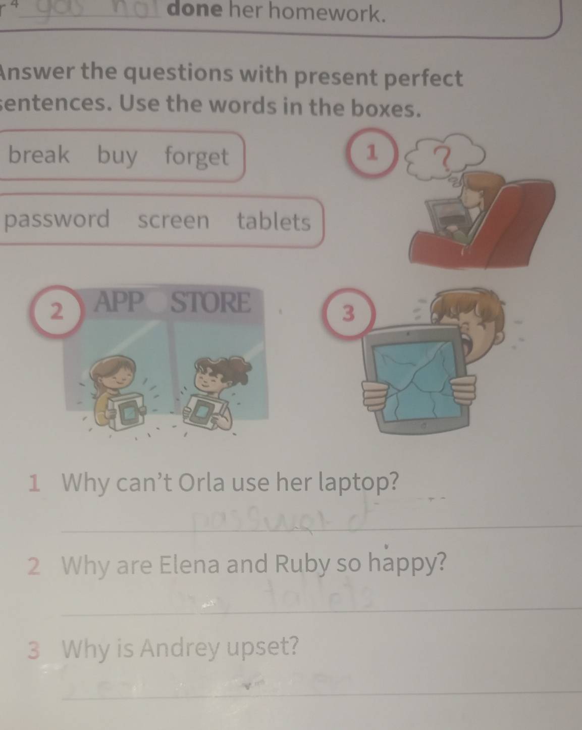 done her homework. 
Answer the questions with present perfect 
sentences. Use the words in the boxes. 
break buy forget 1
password screen tablets 
3 
1 Why can’t Orla use her laptop? 
_ 
2 Why are Elena and Ruby so happy? 
_ 
3 Why is Andrey upset? 
_