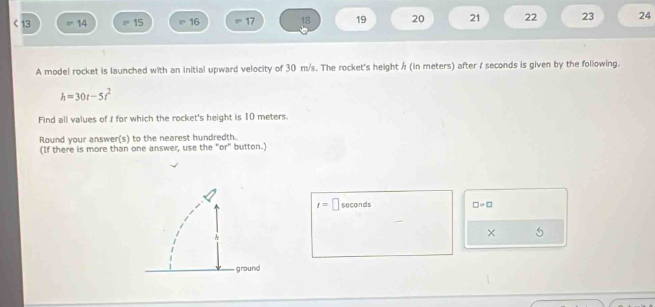 < 13 14 = 15 = 16 17 18 19 20 21 22 23 24 
A model rocket is launched with an initial upward velocity of 30 m/s. The rocket's height / (in meters) after ; seconds is given by the following.
h=30t-5t^2
Find all values of t for which the rocket's height is 10 meters. 
Round your answer(s) to the nearest hundredth. 
(If there is more than one answer, use the "or" button.)
t=□ seconds □ ∝ □
× 5