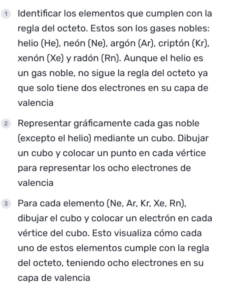 ① Identificar los elementos que cumplen con la 
regla del octeto. Estos son los gases nobles: 
helio (He), neón (Ne), argón (Ar), criptón (Kr), 
xenón (Xe) y radón (Rn). Aunque el helio es 
un gas noble, no sigue la regla del octeto ya 
que solo tiene dos electrones en su capa de 
valencia 
② Representar gráficamente cada gas noble 
(excepto el helio) mediante un cubo. Dibujar 
un cubo y colocar un punto en cada vértice 
para representar los ocho electrones de 
valencia 
③ Para cada elemento (Ne, Ar, Kr, Xe, Rn), 
dibujar el cubo y colocar un electrón en cada 
vértice del cubo. Esto visualiza cómo cada 
uno de estos elementos cumple con la regla 
del octeto, teniendo ocho electrones en su 
capa de valencia