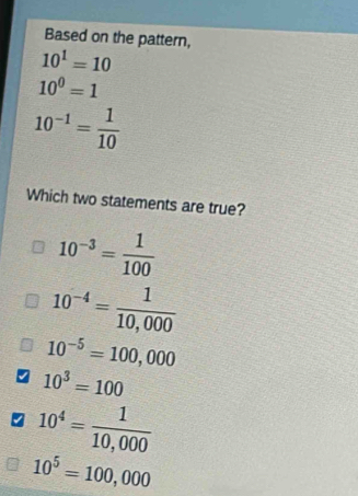 Based on the pattern,
10^1=10
10^0=1
10^(-1)= 1/10 
Which two statements are true?
10^(-3)= 1/100 
10^(-4)= 1/10,000 
10^(-5)=100,000
10^3=100
10^4= 1/10,000 
10^5=100,000