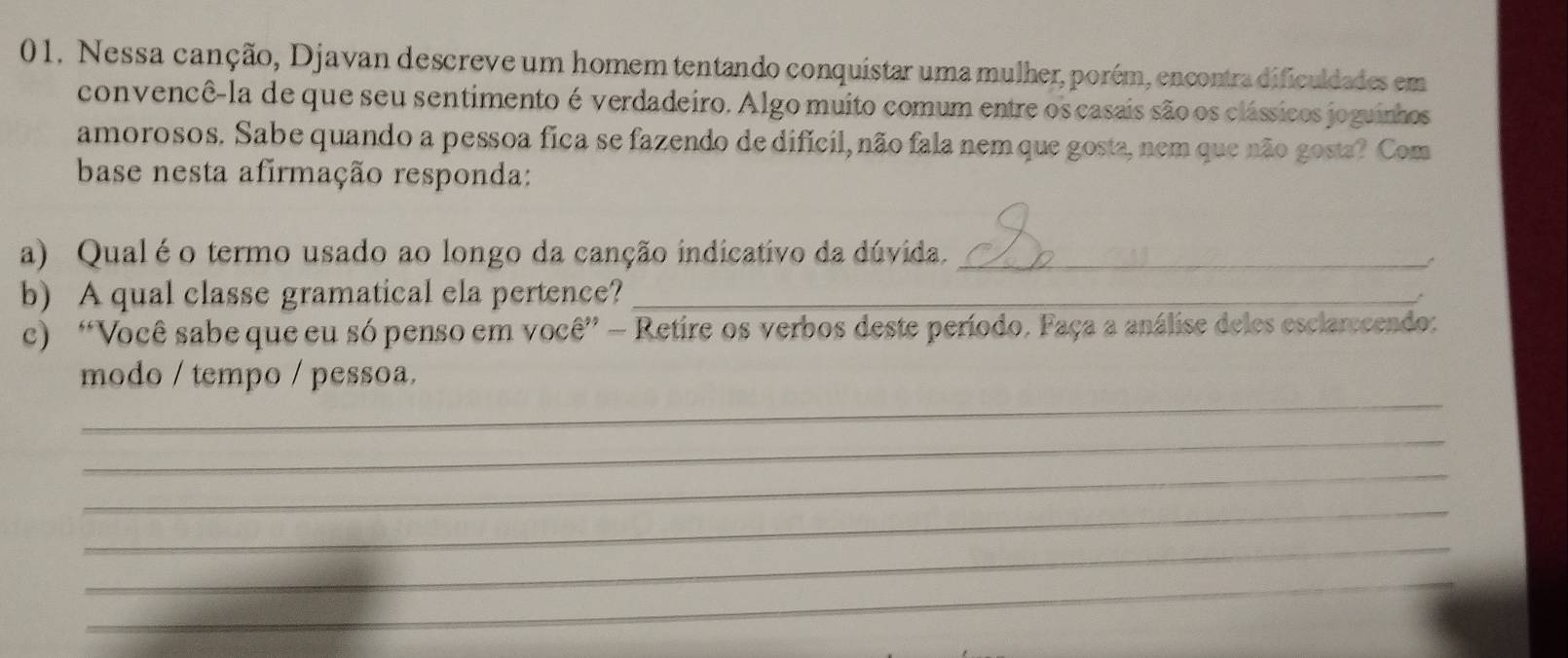 Nessa canção, Djavan descreve um homem tentando conquistar uma mulher, porém, encontra dificuldades em 
convencê-la de que seu sentimento é verdadeiro. Algo muito comum entre os casais são os clássicos joguinhos 
amorosos. Sabe quando a pessoa fica se fazendo de difícil, não fala nem que gosta, nem que não gosta? Com 
base nesta afirmação responda: 
a) Qualéo termo usado ao longo da canção indicativo da dúvida._ 
b) A qual classe gramatical ela pertence?_ 
. 
c) “Você sabe que eu só penso em você” — Retire os verbos deste período. Faça a análise deles esclarccendo: 
_ 
modo / tempo / pessoa. 
_ 
_ 
_ 
_ 
_
