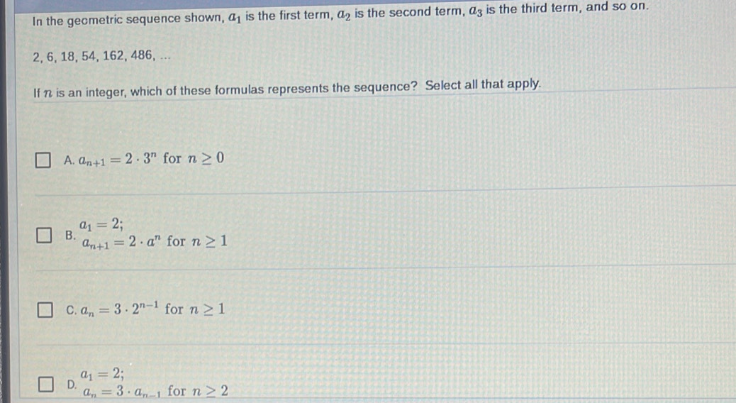 In the geometric sequence shown, a_1 is the first term, a_2 is the second term, a_3 is the third term, and so on.
2, 6, 18, 54, 162, 486, ...
If n is an integer, which of these formulas represents the sequence? Select all that apply.
A. a_n+1=2· 3^n for n≥ 0
a_1=2;
B. a_n+1=2· a^n for n≥ 1
C. a_n=3· 2^(n-1) for n≥ 1
a_1=2;
D.
a_n=3· a_n-1 for n≥ 2