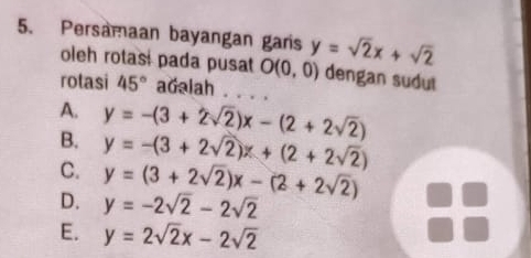 Persamaan bayangan garis y=sqrt(2)x+sqrt(2)
oleh rotasi pada pusat O(0,0) dengan sudut
rotasi 45° adalah
A. y=-(3+2sqrt(2))x-(2+2sqrt(2))
B. y=-(3+2sqrt(2))x+(2+2sqrt(2))
C. y=(3+2sqrt(2))x-(2+2sqrt(2))
D. y=-2sqrt(2)-2sqrt(2)
E. y=2sqrt(2)x-2sqrt(2)