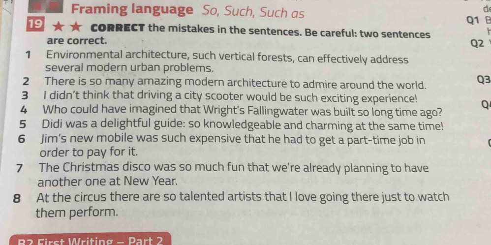 Framing language So, Such, Such as 
d 
Q1 B 
19 cORRECT the mistakes in the sentences. Be careful: two sentences 

are correct. 
Q2 
1 Environmental architecture, such vertical forests, can effectively address 
several modern urban problems. 
2 There is so many amazing modern architecture to admire around the world. Q3 
3 I didn’t think that driving a city scooter would be such exciting experience! 
Q 
4 Who could have imagined that Wright's Fallingwater was built so long time ago? 
5 Didi was a delightful guide: so knowledgeable and charming at the same time! 
6 Jim’s new mobile was such expensive that he had to get a part-time job in 
order to pay for it. 
7 The Christmas disco was so much fun that we're already planning to have 
another one at New Year. 
8 At the circus there are so talented artists that I love going there just to watch 
them perform. 
D EFirst Writing - Part 2