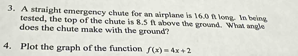 A straight emergency chute for an airplane is 16.0 ft long. In being 
tested, the top of the chute is 8.5 ft above the ground. What angle 
does the chute make with the ground? 
4. Plot the graph of the function f(x)=4x+2