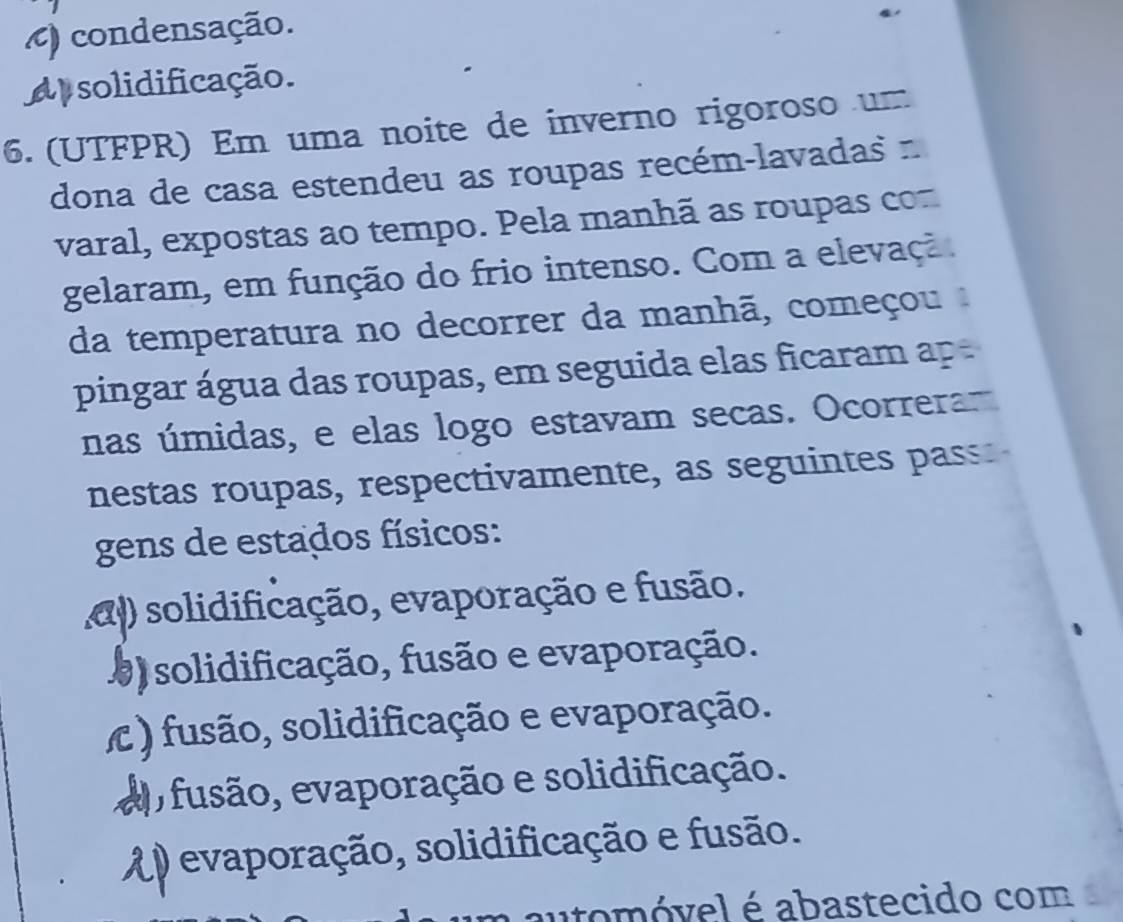 ) condensação.
Ap solidificação.
6. (UTFPR) Em uma noite de inverno rigoroso um
dona de casa estendeu as roupas recém-lavadas n
varal, expostas ao tempo. Pela manhã as roupas com
gelaram, em função do frio intenso. Com a elevaçã.
da temperatura no decorrer da manhã, começou 
pingar água das roupas, em seguida elas ficaram ap 
nas úmidas, e elas logo estavam secas. Ocorra
nestas roupas, respectivamente, as seguintes pass.
gens de estados físicos:
al) solidificação, evaporação e fusão.
0) solidificação, fusão e evaporação.
) fusão, solidificação e evaporação.
ep fusão, evaporação e solidificação.
A evaporação, solidificação e fusão.
automóvel é abastecido com