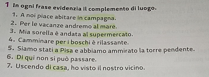 In ogni frase evidenzia il complemento di luogo. 
1. A noi piace abitare in campagna. 
2. Per le vacanze andremo al mare. 
3. Mia sorella è andata al supermercato. 
4. Camminare per i boschiè rilassante. 
5. Siamo stati a Pisa e abbiamo ammirato la torre pendente. 
6. Di qui non si può passare. 
7. Uscendo di casa, ho visto il nostro vicino.