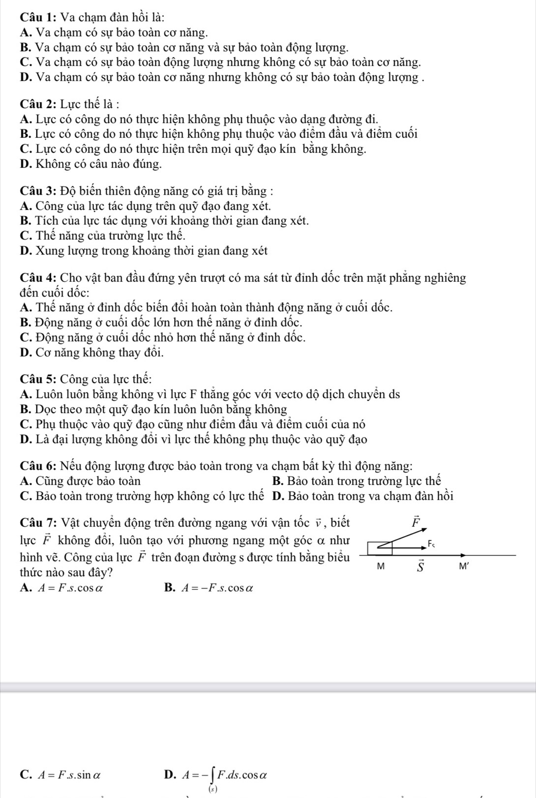 Va chạm đàn hồi là:
A. Va chạm có sự bảo toàn cơ năng.
B. Va chạm có sự bảo toàn cơ năng và sự bảo toàn động lượng.
C. Va chạm có sự bảo toàn động lượng nhưng không có sự bảo toàn cơ năng.
D. Va chạm có sự bảo toàn cơ năng nhưng không có sự bảo toàn động lượng .
Câu 2: Lực thế là :
A. Lực có công do nó thực hiện không phụ thuộc vào dạng đường đi.
B. Lực có công do nó thực hiện không phụ thuộc vào điểm đầu và điểm cuối
C. Lực có công do nó thực hiện trên mọi quỹ đạo kín bằng không.
D. Không có câu nào đúng.
Câu 3: Độ biến thiên động năng có giá trị bằng :
A. Công của lực tác dụng trên quỹ đạo đang xét.
B. Tích của lực tác dụng với khoảng thời gian đang xét.
C. Thế năng của trường lực thế.
D. Xung lượng trong khoảng thời gian đang xét
Câu 4: Cho vật ban đầu đứng yên trượt có ma sát từ đỉnh dốc trên mặt phăng nghiêng
đến cuối dốc:
A. Thế năng ở đỉnh dốc biến đổi hoàn toàn thành động năng ở cuối dốc.
B. Động năng ở cuối dốc lớn hơn thế năng ở đỉnh dốc.
C. Động năng ở cuối dốc nhỏ hơn thế năng ở đỉnh dốc.
D. Cơ năng không thay đổi.
Câu 5: Công của lực thế:
A. Luôn luôn bằng không vì lực F thắng góc với vecto dộ dịch chuyển ds
B. Dọc theo một quỹ đạo kín luôn luôn bằng không
C. Phụ thuộc vào quỹ đạo cũng như điểm đầu và điểm cuối của nó
D. Là đại lượng không đổi vì lực thế không phụ thuộc vào quỹ đạo
Câu 6: Nếu động lượng được bảo toàn trong va chạm bất kỳ thì động năng:
A. Cũng được bảo toàn B. Bảo toàn trong trường lực thế
C. Bảo toàn trong trường hợp không có lực thế D. Bảo toàn trong va chạm đàn hồi
Câu 7: Vật chuyển động trên đường ngang với vận tốc v, biết F
lực F không đổi, luôn tạo với phương ngang một góc α như
F_s
hình vẽ. Công của lực F trên đoạn đường s được tính bằng biểu
thức nào sau đây?
M S M'
A. A=F.s.cos alpha B. A=-F.s.cos alpha
C. A=F.s.sin alpha D. A=-∈tlimits _(s)F.ds.cos alpha