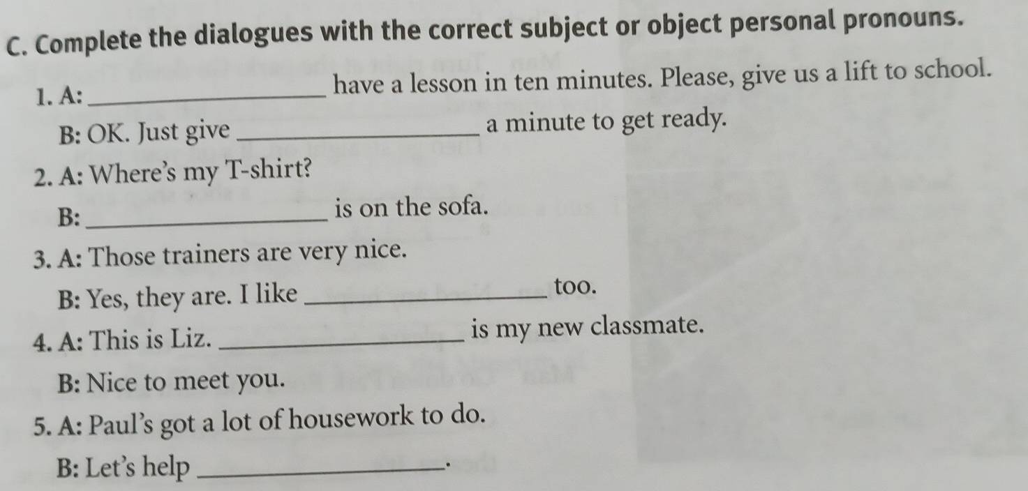 Complete the dialogues with the correct subject or object personal pronouns. 
1. A:_ have a lesson in ten minutes. Please, give us a lift to school. 
B: OK. Just give _a minute to get ready. 
2. A: Where’s my T-shirt? 
B:_ 
is on the sofa. 
3. A: Those trainers are very nice. 
B: Yes, they are. I like_ 
too. 
4. A: This is Liz. _is my new classmate. 
B: Nice to meet you. 
5. A: Paul’s got a lot of housework to do. 
B: Let’s help_ 
.