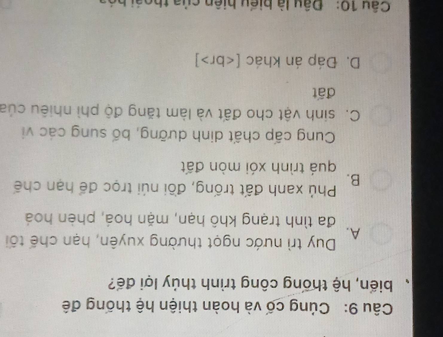 Củng cố và hoàn thiện hệ thống đế
、 biến, hệ thống công trình thủy lợi đế?
A.
Duy trì nước ngọt thường xuyên, hạn chế tôi
đa tình trạng khô hạn, mặn hoá, phèn hoá
B.
Phú xanh đất trống, đồi núi trọc để hạn chế
quá trình xói mòn đất
Cung cấp chất dinh dưỡng, bố sung các vi
C. sinh vật cho đất và làm tăng độ phì nhiêu của
đất
D. Đáp án khác [ ]
Câu 10: Đâu là biểu hiện của thoái hóa