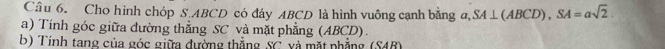 Cho hình chóp S. ABCD có đáy ABCD là hình vuông cạnh bằng a. SA⊥ (ABCD), SA=asqrt(2). 
a) Tính góc giữa đường thẳng SC và mặt phẳng (ABCD). 
b) Tính tang của góc giữa đường thắng SC. và mặt phẳng (S4B)