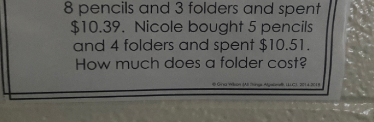 8 pencils and 3 folders and spent
$10.39. Nicole bought 5 pencils 
and 4 folders and spent $10.51. 
How much does a folder cost? 
© Gina Wilson (All Things Algebra®, LLLC). 2014-2018