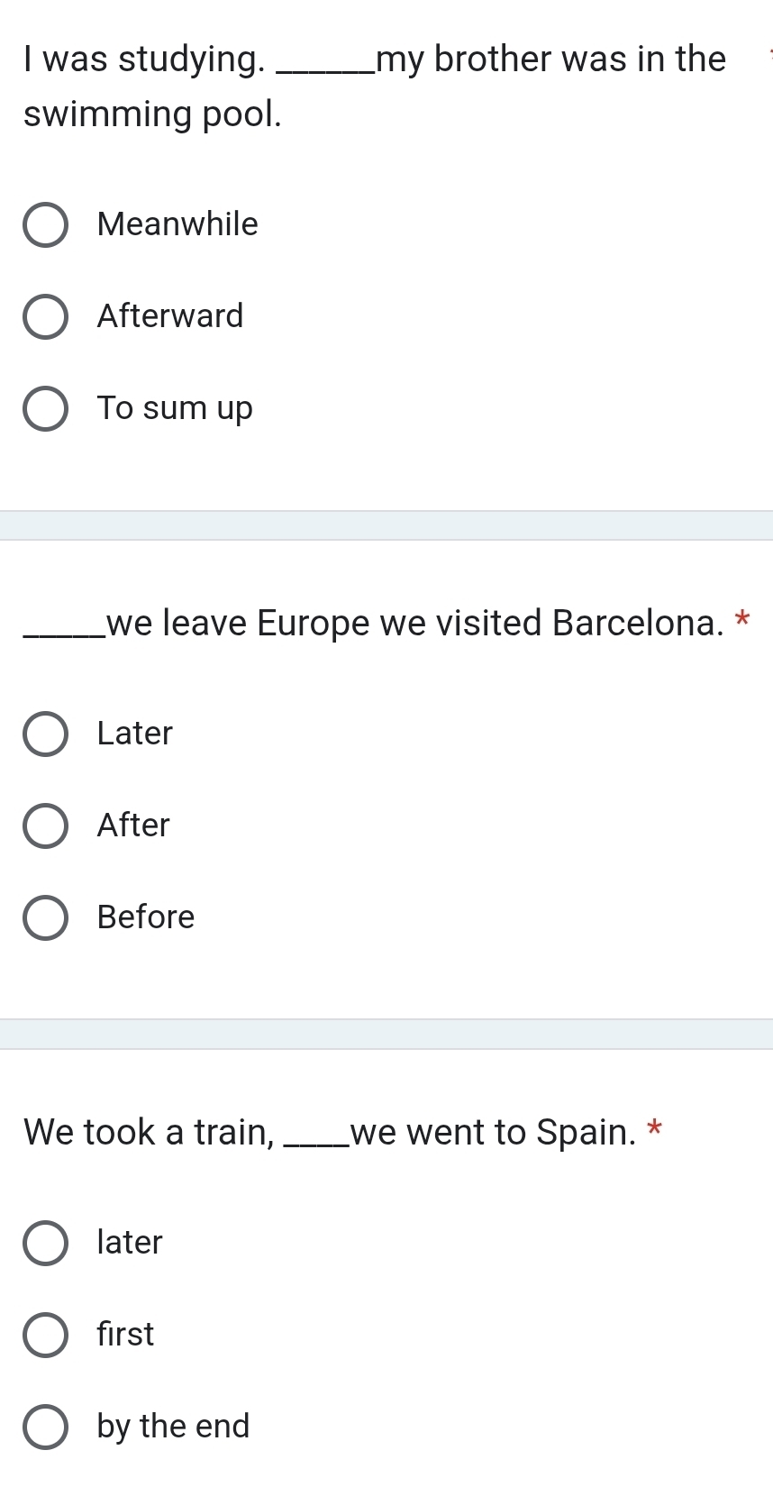 was studying. _my brother was in the
swimming pool.
Meanwhile
Afterward
To sum up
_we leave Europe we visited Barcelona. *
Later
After
Before
We took a train, _we went to Spain. *
later
first
by the end