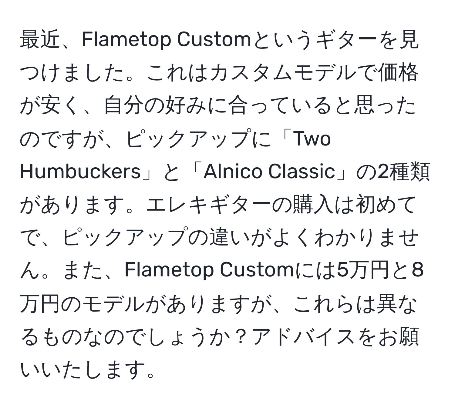 最近、Flametop Customというギターを見つけました。これはカスタムモデルで価格が安く、自分の好みに合っていると思ったのですが、ピックアップに「Two Humbuckers」と「Alnico Classic」の2種類があります。エレキギターの購入は初めてで、ピックアップの違いがよくわかりません。また、Flametop Customには5万円と8万円のモデルがありますが、これらは異なるものなのでしょうか？アドバイスをお願いいたします。