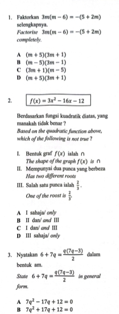 Faktorkan 3m(m-6)=-(5+2m)
selengkapnya.
Factorise 3m(m-6)=-(5+2m)
completely.
A (m+5)(3m+1)
B (m-5)(3m-1)
C (3m+1)(m-5)
D (m+5)(3m+1)
2. f(x)=3x^2-16x-12
Berdasarkan fungsi kuadratik diatas, yang
manakah tidak benar ?
Based on the quadratic function above,
which of the following is not true ?
I. Bentuk graf f(x) ialah ∩
The shape of the graph f(x) is ∩
II. Mempunyai dua punca yang berbeza
Has two different roots
III. Salah satu punca ialah  2/3 . 
One of the roost is  2/3 .
A I sahaja/ only
B II dan/ and Ⅲ
C I dan/and III
D III sahaja/ only
3. Nyatakan 6+7q= (q(7q-3))/2  dalam
bentuk am.
State 6+7q= (q(7q-3))/2  in general
form.
A 7q^2-17q+12=0
B 7q^2+17q+12=0