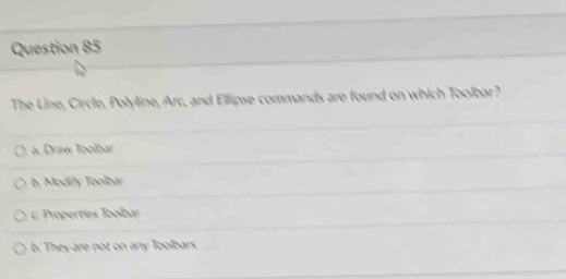 The Line, Circle, Polyline, Arc, and Ellipse commands are found on which Toolbar?
a. Draw Toolbar
b. Modify Toolbar
c. Properties Toolbar
b. They are pot on any Toolbars