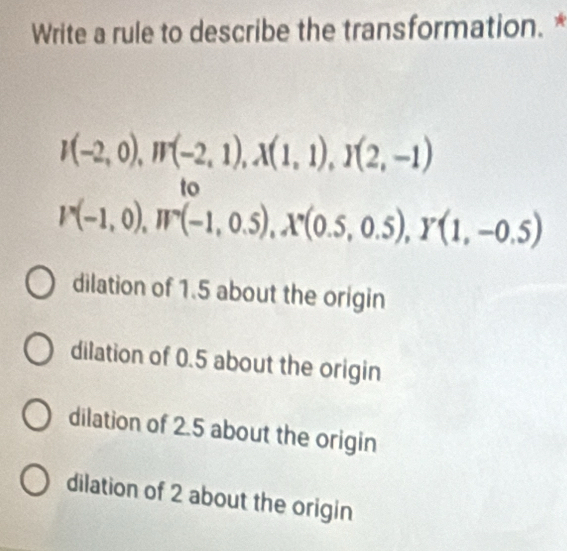 Write a rule to describe the transformation. *
I(-2,0), W(-2,1), X(1,1), I(2,-1)
to
V(-1,0), W°(-1,0.5), X°(0.5,0.5), Y(1,-0.5)
dilation of 1.5 about the origin
dilation of 0.5 about the origin
dilation of 2.5 about the origin
dilation of 2 about the origin