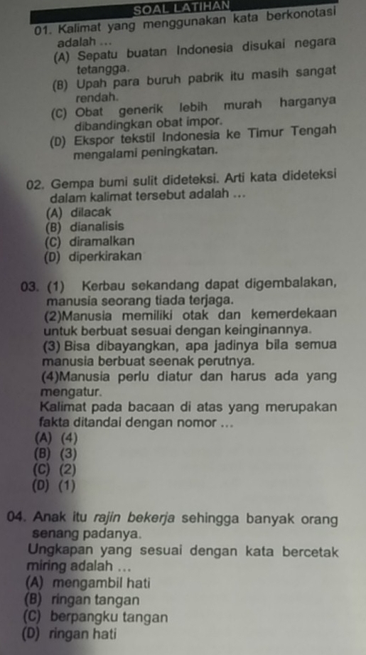 SOAL LATIHAN
01. Kalimat yang menggunakan kata berkonotasi
adalah ...
(A) Sepatu buatan Indonesia disukai negara
tetangga.
(B) Upah para buruh pabrik itu masih sangat
rendah.
(C) Obat generik lebih murah harganya
dibandingkan obat impor.
(D) Ekspor tekstil Indonesia ke Timur Tengah
mengalami peningkatan.
02. Gempa bumi sulit dideteksi. Arti kata dideteksi
dalam kalimat tersebut adalah ..
(A) dilacak
(B) dianalisis
(C) diramalkan
(D) diperkirakan
03. (1) Kerbau sekandang dapat digembalakan,
manusia seorang tiada terjaga.
(2)Manusia memiliki otak dan kemerdekaan
untuk berbuat sesuai dengan keinginannya.
(3) Bisa dibayangkan, apa jadinya bila semua
manusia berbuat seenak perutnya.
(4)Manusia perlu diatur dan harus ada yang
mengatur.
Kalimat pada bacaan di atas yang merupakan
fakta ditandai dengan nomor ...
(A) (4)
(B) (3)
(C) (2)
(D) (1)
04. Anak itu rajin bekerja sehingga banyak orang
senang padanya.
Ungkapan yang sesuai dengan kata bercetak
miring adalah ...
(A) mengambil hati
(B) ringan tangan
(C) berpangku tangan
(D) ringan hati