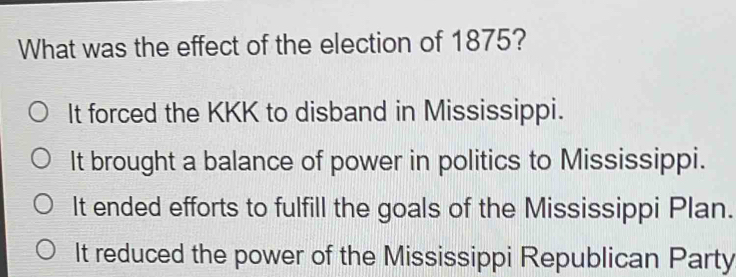 What was the effect of the election of 1875?
It forced the KKK to disband in Mississippi.
It brought a balance of power in politics to Mississippi.
It ended efforts to fulfill the goals of the Mississippi Plan.
It reduced the power of the Mississippi Republican Party