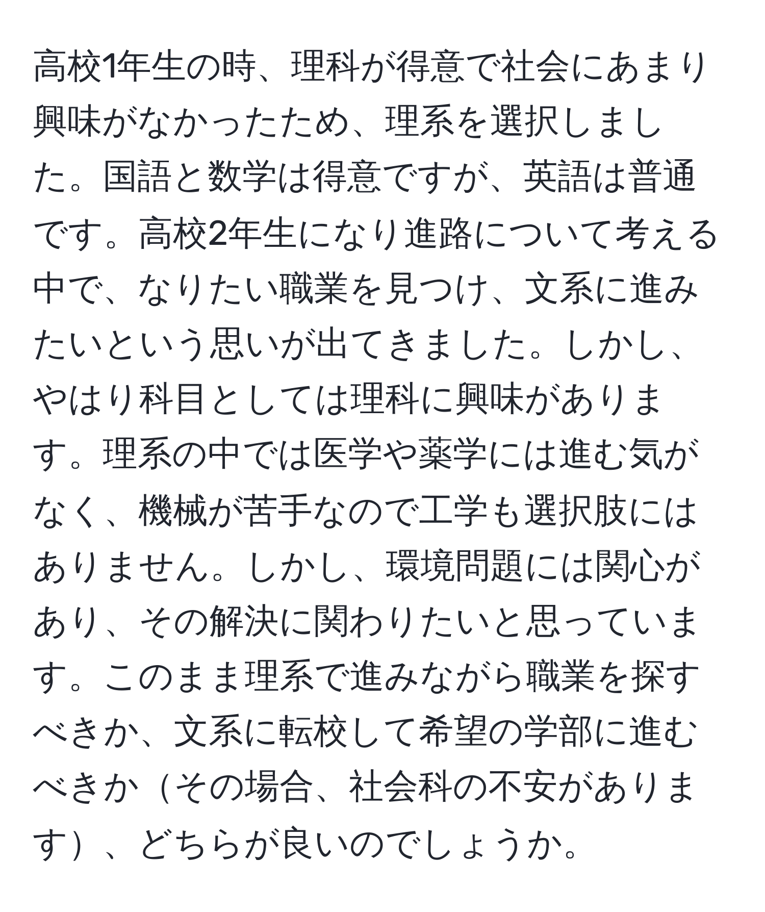 高校1年生の時、理科が得意で社会にあまり興味がなかったため、理系を選択しました。国語と数学は得意ですが、英語は普通です。高校2年生になり進路について考える中で、なりたい職業を見つけ、文系に進みたいという思いが出てきました。しかし、やはり科目としては理科に興味があります。理系の中では医学や薬学には進む気がなく、機械が苦手なので工学も選択肢にはありません。しかし、環境問題には関心があり、その解決に関わりたいと思っています。このまま理系で進みながら職業を探すべきか、文系に転校して希望の学部に進むべきかその場合、社会科の不安があります、どちらが良いのでしょうか。