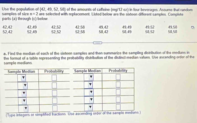 Use the population of  42,49,52,58 of the amounts of caffeine (mg/12 oz) in four beverages. Assume that random
samples of size n=2 are selected with replacement. Listed below are the sixteen different samples. Complete
parts (a) through (c) below.
42,42 42,49 42,52 42,58 49,42 49,49 49,52 49,58
52,42 52,49 52,52 52,58 58,42 58,49 58,52 58,58
a. Find the median of each of the sixteen samples and then summarize the sampling distribution of the medians in
the format of a table representing the probability distribution of the distinct median values. Use ascending order of the
sample medians.
(Type integers or simplified fractions Usescending order of the sample medians.)