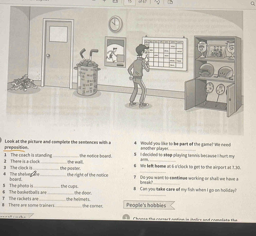 of 67 
Look at the picture and complete the sentences with a 4 Would you like to be part of the game? We need 
preposition. another player._ 
1 The coach is standing _the notice board. 5 I decided to stop playing tennis because I hurt my 
arm. 
_ 
2 There is a clock _the wall. 6 We left home at 6 o’clock to get to the airport at 7.30. 
3 The clock is the poster. 
4 The shelveg are_ the right of the notice 7 Do you want to continue working or shall we have a 
board. 
break?_ 
_ 
5 The photo is_ the cups. 8 Can you take care of my fish when I go on holiday? 
6 The basketballs are _the door. 
7 The rackets are_ the helmets. 
8 There are some trainers_ the corner. People’s hobbies 
Choose the correct option in itglics and complete the