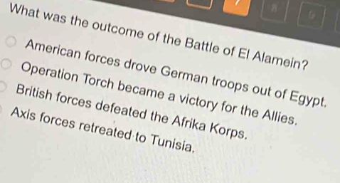 What was the outcome of the Battle of El Alamein?
American forces drove German troops out of Egypt
Operation Torch became a victory for the Allies.
British forces defeated the Afrika Korps
Axis forces retreated to Tunisia.