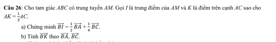 Cho tam giác ABC có trung tuyến AM. Gọi I là trung điểm của AM và K là điểm trên cạnh AC sao cho
AK= 1/3 AC. 
a) Chứng minh vector BI= 1/2 vector BA+ 1/4 vector BC. 
b) Tính vector BK theo vector BA, vector BC.