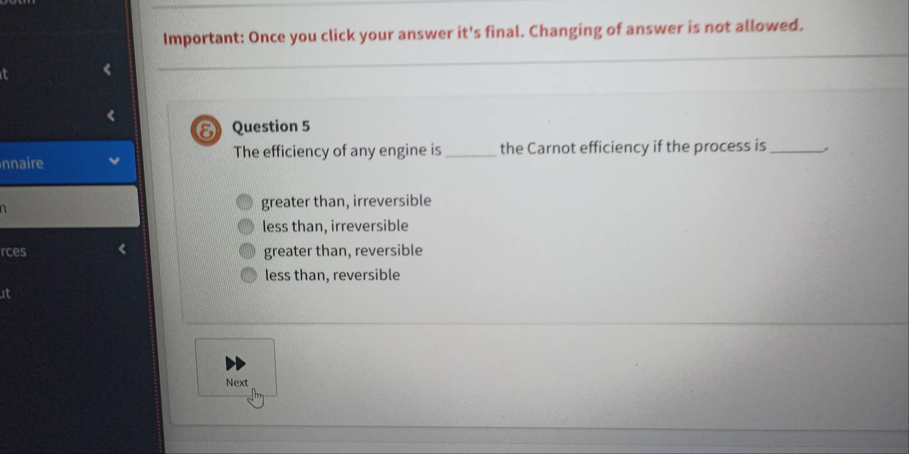 Important: Once you click your answer it's final. Changing of answer is not allowed.
E Question 5
The efficiency of any engine is_ the Carnot efficiency if the process is_ ,
nnaire
n
greater than, irreversible
less than, irreversible
rces greater than, reversible
less than, reversible
at
Next