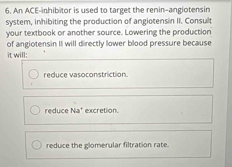 An ACE-inhibitor is used to target the renin-angiotensin
system, inhibiting the production of angiotensin II. Consult
your textbook or another source. Lowering the production
of angiotensin II will directly lower blood pressure because
it will:
reduce vasoconstriction.
reduce Na* excretion.
reduce the glomerular filtration rate.