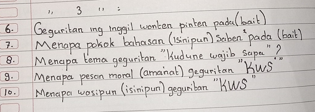 1, 
6. Geguritan ing inggil wonken pinten padal bait) 
7. Menapa polok bahasan (isinipun) Saben `pada (bail) 
8. Menapa tema geguritan " ludune wajib sape "? 
9. Menapa pesan moral (amainat) geguritan KWS
10. Menapa wosipun (isinipun) geguriban "kWs "