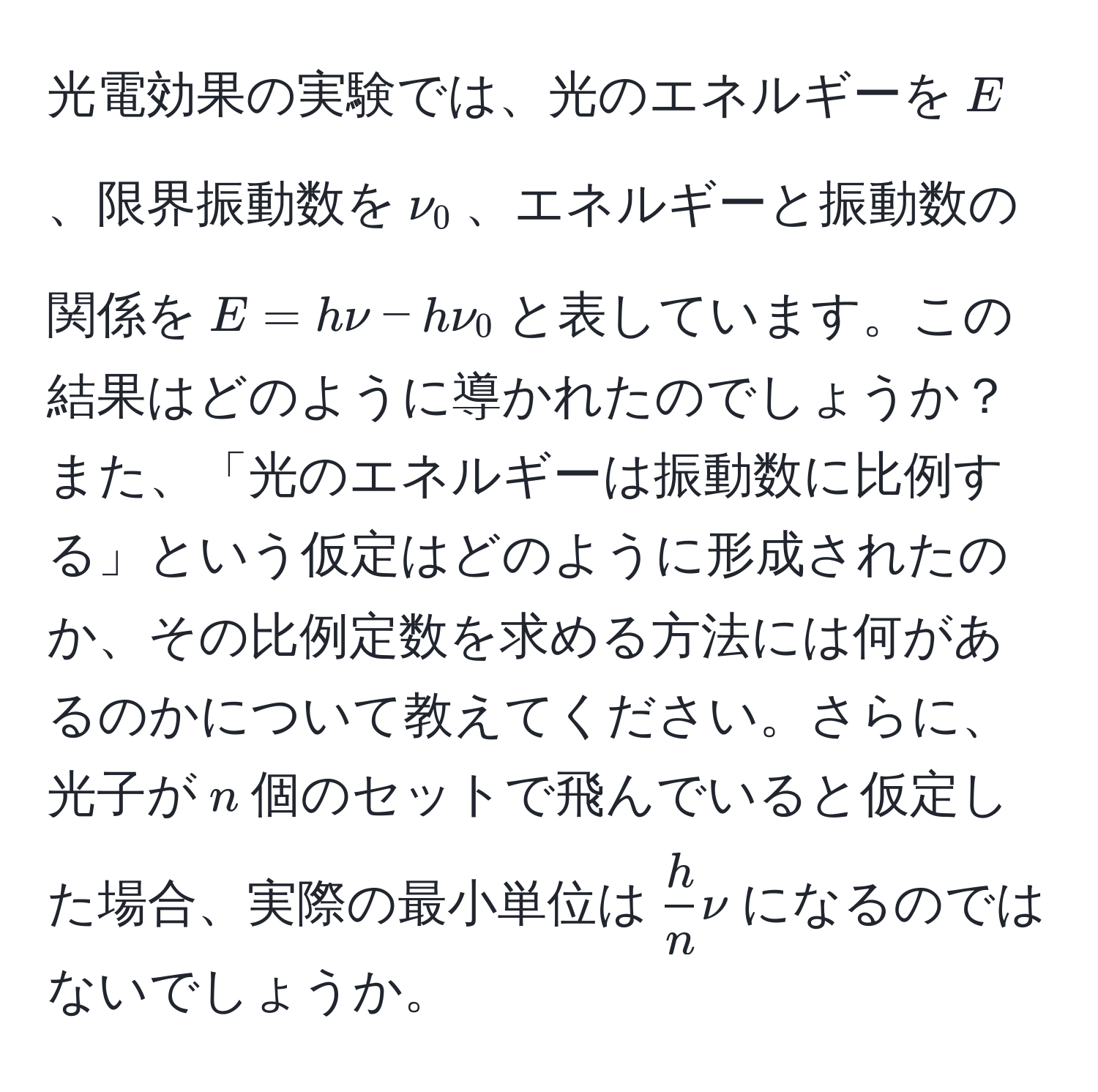 光電効果の実験では、光のエネルギーを$E$、限界振動数を$nu_0$、エネルギーと振動数の関係を$E = hnu - hnu_0$と表しています。この結果はどのように導かれたのでしょうか？また、「光のエネルギーは振動数に比例する」という仮定はどのように形成されたのか、その比例定数を求める方法には何があるのかについて教えてください。さらに、光子が$n$個のセットで飛んでいると仮定した場合、実際の最小単位は$ h/n nu$になるのではないでしょうか。