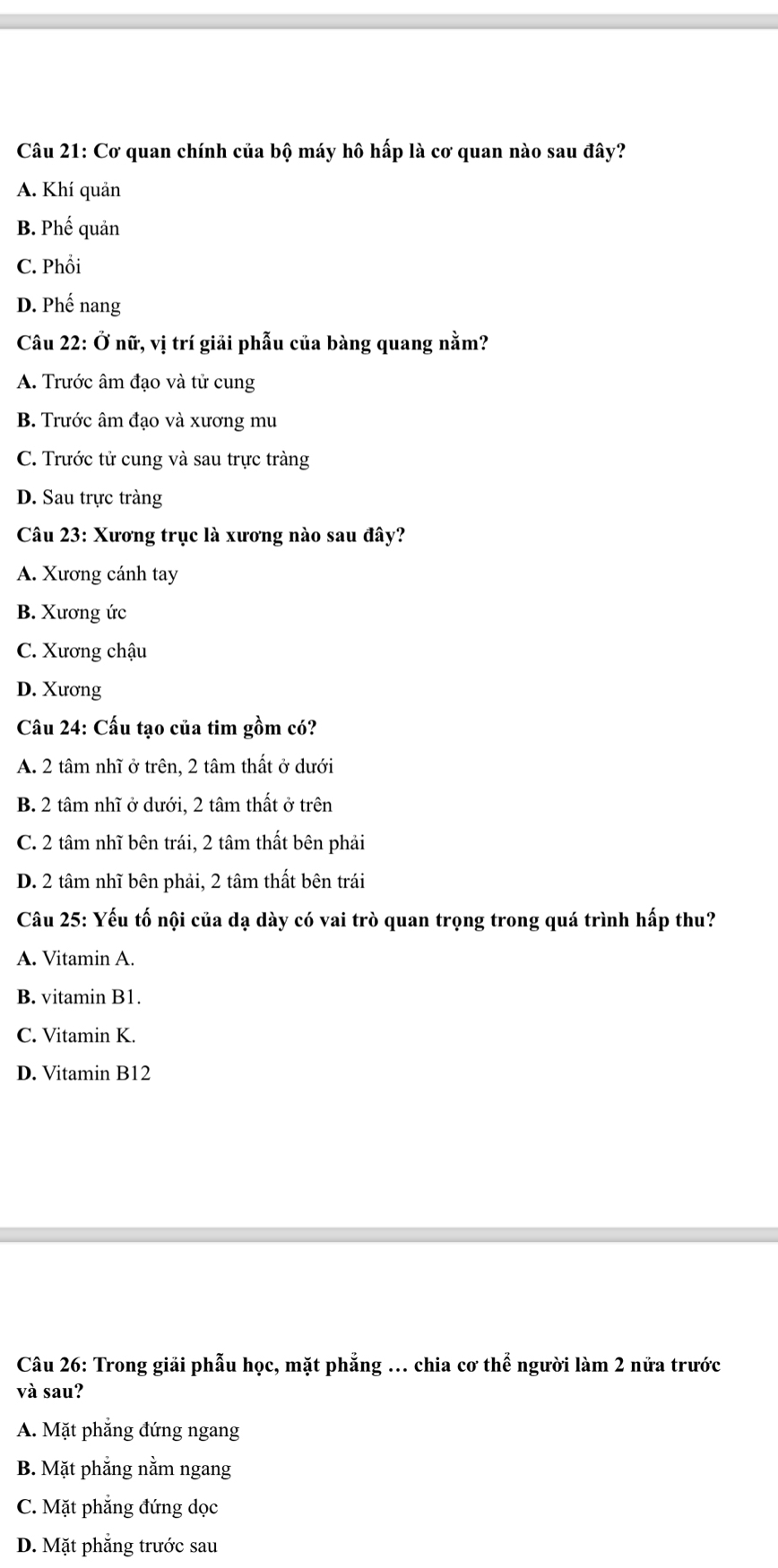 Cơ quan chính của bộ máy hô hấp là cơ quan nào sau đây?
A. Khí quản
B. Phế quản
C. Phổi
D. Phế nang
Câu 22: Ở nữ, vị trí giải phẫu của bàng quang nằm?
A. Trước âm đạo và tử cung
B. Trước âm đạo và xương mu
C. Trước tử cung và sau trực tràng
D. Sau trực tràng
Câu 23: Xương trục là xương nào sau đây?
A. Xương cánh tay
B. Xương ức
C. Xương chậu
D. Xương
Câu 24: Cấu tạo của tim gồm có?
A. 2 tâm nhĩ ở trên, 2 tâm thất ở dưới
B. 2 tâm nhĩ ở dưới, 2 tâm thất ở trên
C. 2 tâm nhĩ bên trái, 2 tâm thất bên phải
D. 2 tâm nhĩ bên phải, 2 tâm thất bên trái
Câu 25: Yếu tố nội của dạ dày có vai trò quan trọng trong quá trình hấp thu?
A. Vitamin A.
B. vitamin B1.
C. Vitamin K.
D. Vitamin B12
Câu 26: Trong giải phẫu học, mặt phẳng ... chia cơ thể người làm 2 nửa trước
và sau?
A. Mặt phẳng đứng ngang
B. Mặt phẳng nằm ngang
C. Mặt phẳng đứng dọc
D. Mặt phẳng trước sau