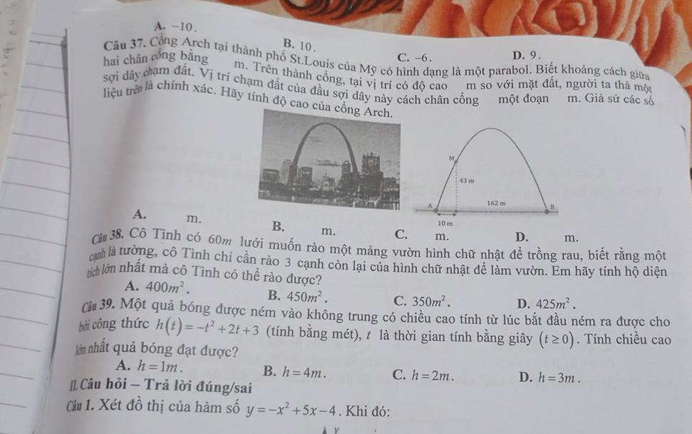 A. -10.
B. 10.
hai chân cổng bằng C. -6. D. 9.
Câu 37, Cổng Arch tại thành phố St.Louis của Mỹ có hình dạng là một parabol. Biết khoảng cách giữa
m. Trên thành cổng, tại vị trí có độ cao m so với mặt đất, người ta thả một
sợi dây cạm đất. Vị trí chạm đất của đầu sợi dây này cách chân cổng một đoạn m. Giả sử các số
liệu trê là chính xác. Hãy tính độ cao c
M
43 m^(162 m B
10 m
A. m. B. m. C. m. D. m.
Cừ 38. Cô Tình có 60m lưới muốn rào một mảng vườn hình chữ nhật để trồng rau, biết rằng một
ịh là tường, cô Tình chí cần rào 3 cạnh còn lại của hình chữ nhật để làm vườn. Em hãy tính hộ diện
tích lớn nhất mà cô Tình có thể rào được?
A. 400m^2).
B. 450m^2. C. 350m^2. D. 425m^2. 
(# 39. Một quả bóng được ném vào không trung có chiều cao tính từ lúc bắt đầu ném ra được cho
bởi công thức h(t)=-t^2+2t+3 (tính bằng mét), t là thời gian tính bằng giây (t≥ 0). Tính chiều cao
lớn nhất quả bóng đạt được?
A. h=1m.
B. h=4m. C. h=2m. D. h=3m. 
[ Câu hỏi - Trả lời đúng/sai
Cu 1. Xét đồ thị của hàm số y=-x^2+5x-4. Khi đó: