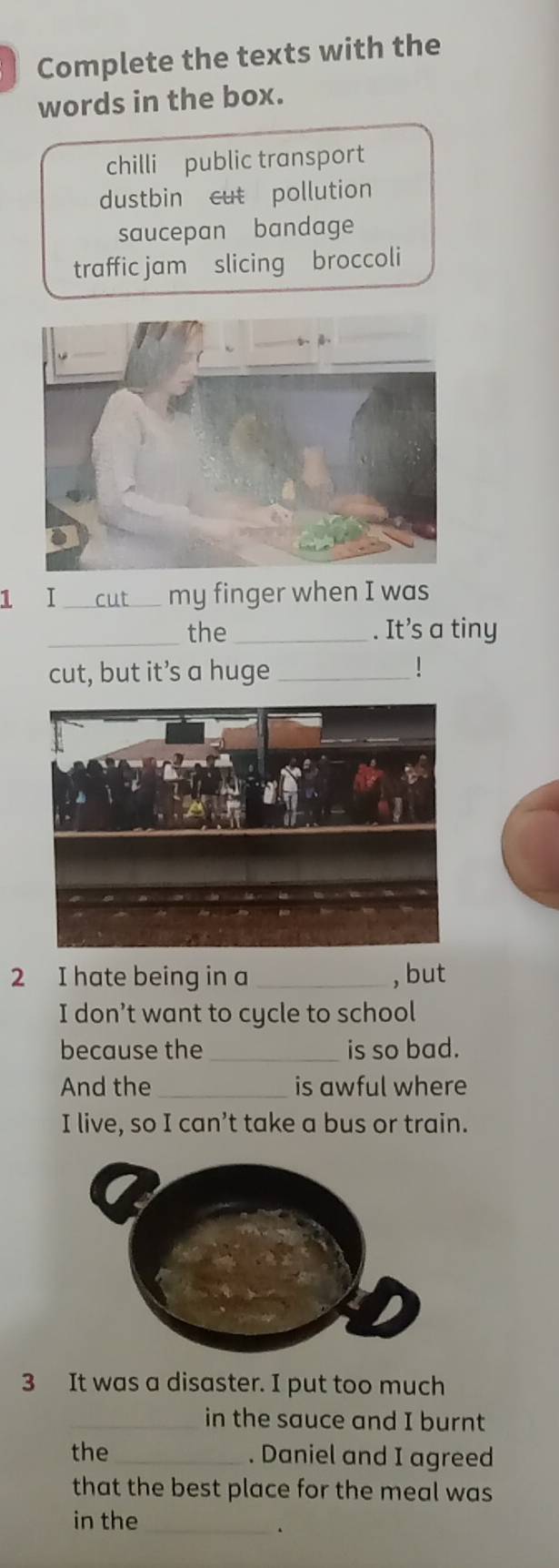 Complete the texts with the
words in the box.
chilli public transport
dustbin cut pollution
saucepan bandage
traffic jam slicing broccoli
1 I _my finger when I was
_the _. It’s a tiny
cut, but it’s a huge_ !
2 I hate being in a _, but
I don’t want to cycle to school
because the _is so bad.
And the_ is awful where
I live, so I can’t take a bus or train.
3 It was a disaster. I put too much
_in the sauce and I burnt
the _. Daniel and I agreed
that the best place for the meal was
in the_
、