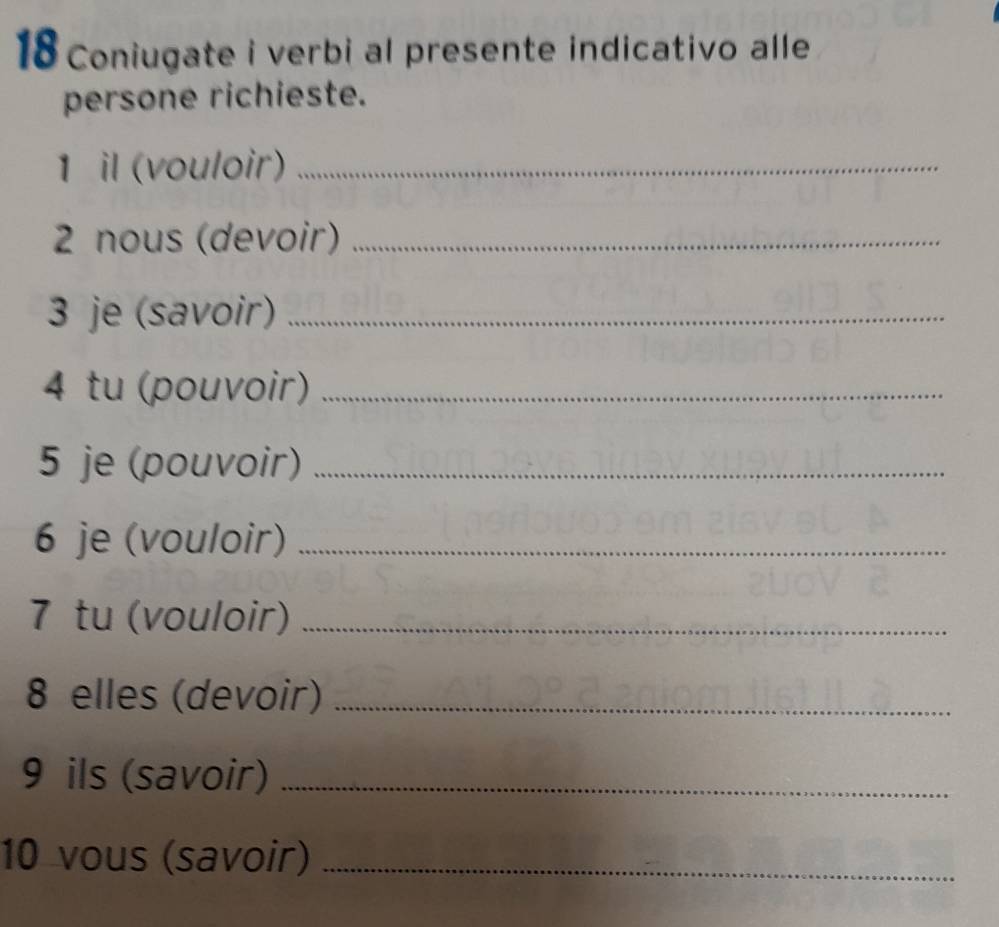 Coniugate i verbi al presente indicativo alle 
persone richieste. 
1 il (vouloir)_ 
2 nous (devoir)_ 
3 je (savoir)_ 
4 tu (pouvoir)_ 
5 je (pouvoir)_ 
6 je (vouloir)_ 
7 tu (vouloir)_ 
8 elles (devoir)_ 
9 ils (savoir)_ 
10 vous (savoir)_