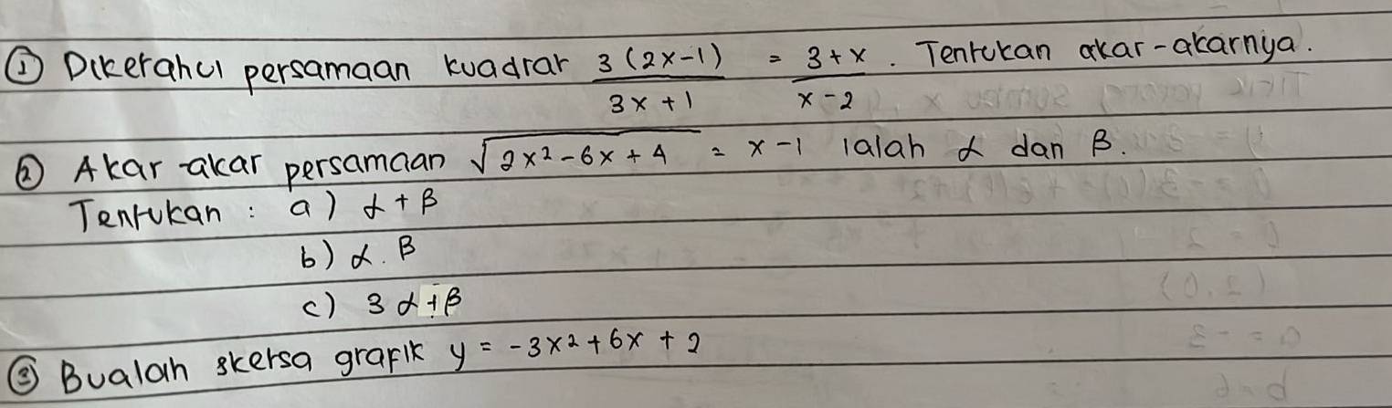 ② Dikerahul persamaan kuadrar  (3(2x-1))/3x+1 = (3+x)/x-2 . Tenrukan okar-akarnya. 
② Akar akar persamaan sqrt(2x^2-6x+4)=x-1 lalah dan B. 
Tenrukan : a) alpha +beta
b) alpha .beta
c) 3alpha +beta
③ Bualah skersa grark y=-3x^2+6x+2