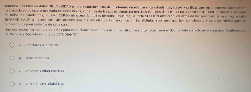 Tenemos una base de datos UNIVERSIDAD para el mantenimiento de la información relativa a los estudiantes; cursos y calificaciones en un entorno universitario.
La base de datos está organizada en cinco tablas, cada una de las cuales almacena registros de datos del mismo tipo. La tabla ESTUDIANTE almacena los datos
de todos los estudiantes, la tabla CURSO almacena los datos de todos los curso, la tabla SECCIÓN almacena los datos de las secciones de un curso, la tabla
INFORME_CALIF almacena las calificaciones que los estudiantes han obtenido en las distintas secciones que han completado, y la tabla PRERREQUISITO
almacena los prerrequisitos de cada curso.
Hay que especificar un tipo de datos para cada elemento de datos de un registro. Siendo así, ¿cuál será el tipo de dato correcto para almacenar la información
de Nombre y Apellido en la tabla ESTUDIANTE?
a. Caracteres alfabéticos
b. Datos Numérico
c. Caracteres Alfanuméricos
d. Caracteres Polialfabéticos