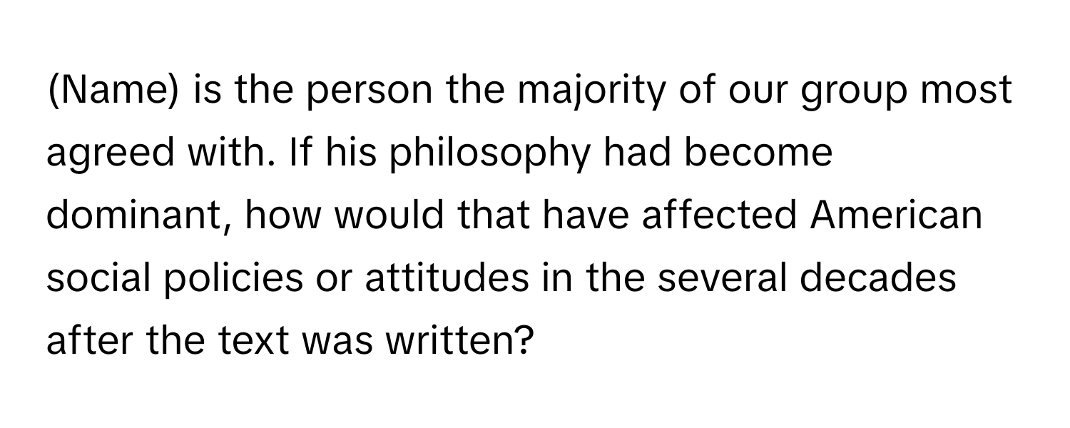 (Name) is the person the majority of our group most agreed with. If his philosophy had become dominant, how would that have affected American social policies or attitudes in the several decades after the text was written?