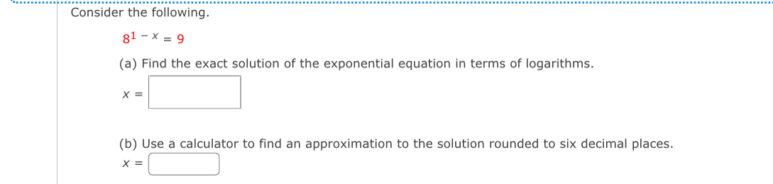 Consider the following.
8^(1-x)=9
(a) Find the exact solution of the exponential equation in terms of logarithms.
x=□
(b) Use a calculator to find an approximation to the solution rounded to six decimal places.
x=□