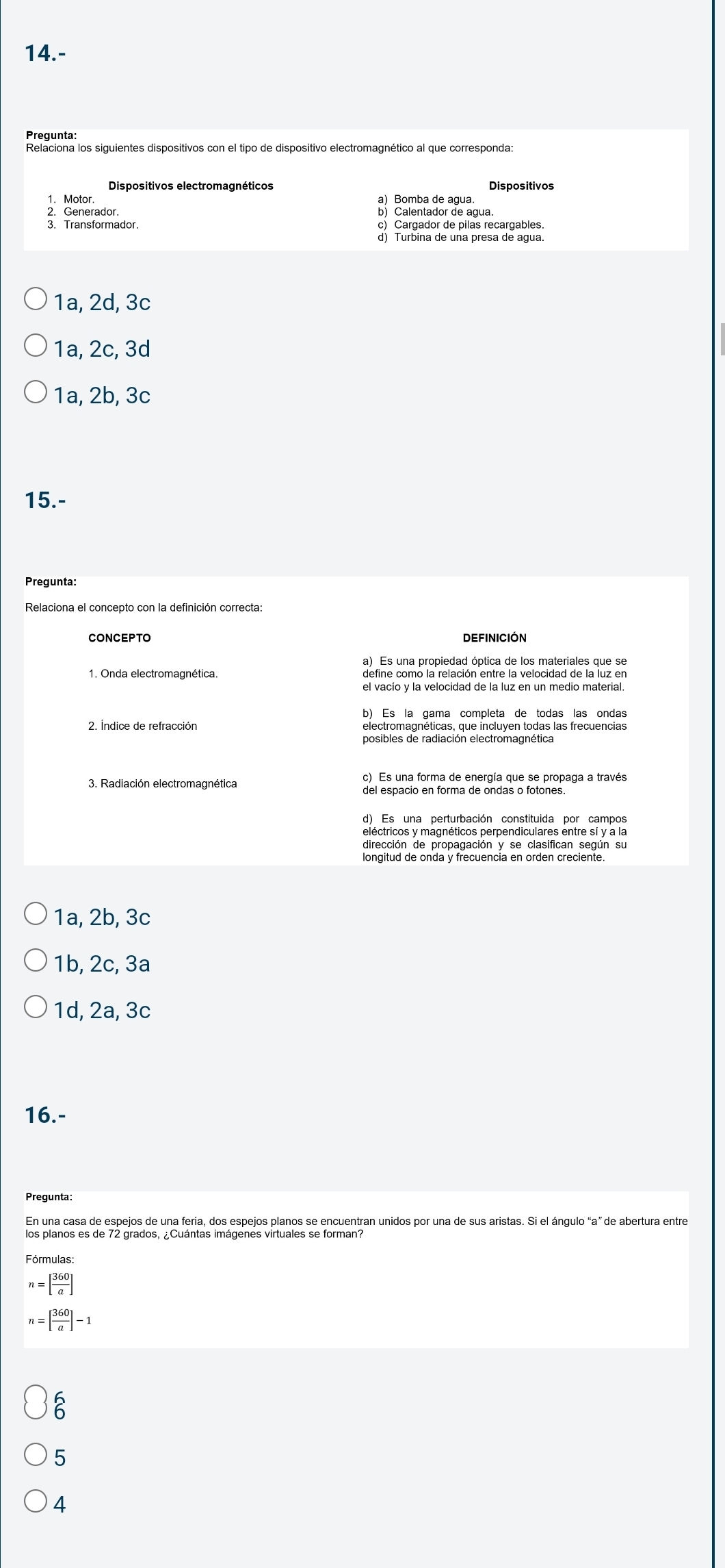 14.-
Pregunta:
Relaciona los siguientes dispositivos con el tipo de dispositivo electromagnético al que corresponda:
Dispositivos electromagnéticos Dispositivos
a) Bomba de agua.
2. Generador. b) Calentador de agua.
3. Transformador. c) Cargador de pilas recargables.
d) Turbina de una presa de agua.
1a, 2d, 3c
1a, 2c, 3d
1a, 2b, 3c
15.-
Pregunta:
CONCEPTO DEFINICIóN
1. Onda electromagnética. define como la relación entre la velocidad de la luz en
el vacío y la velocidad de la luz en un medio material.
b) Es la gama completa de todas las ondas
2. Índice de refracción
posibles de radiación electromagnética
c) Es una forma de energía que se propaga a través
3. Radiación electromagnética del espacio en forma de ondas o fotones.
eléctricos y magnéticos perpendiculares entre sí y a la
dirección de propagación y se clasifican según su
longitud de onda y frecuencia en orden creciente.
1a, 2b, 3c
1b, 2c, 3a
1d, 2a, 3c
16.-
Pregunta:
En una casa de espejos de una feria, dos espejos planos se encuentran unidos por una de sus aristas. Si el ángulo “ a ” de abertura entre
los planos es de 72 grados, ¿Cuántas imágenes virtuales se forman?
Fórmulas:
n=[ 360/a ]
n=[ 360/a ]-1
5
4