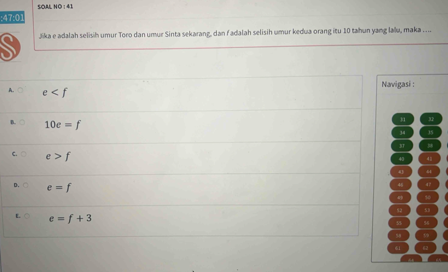 SOAL NO : 41
:47:01 
Jika e adalah selisih umur Toro dan umur Sinta sekarang, dan f adalah selisih umur kedua orang itu 10 tahun yang lalu, maka ..
Navigasi :
A. e
B. 10e=f
31 32
34 35
37 38
C. e>f
40 41
43 44
D. e=f
46 47
49 50
52 53
E. e=f+3
55 56
58 59
61 62