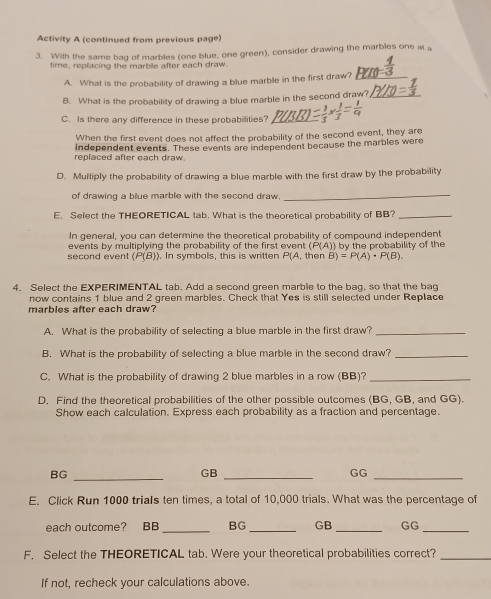 Activity A (continued from previous page) 
3. With the same bag of marbles (one blue, one green), consider drawing the marbles one at a 
time, replacing the marble after each draw. 
A. What is the probability of drawing a blue marble in the first draw? 
B. What is the probability of drawing a blue marble in the second draw?_ 
C. Is there any difference in these probabilities? _  (-1)/3 *  1/3 = 1/9 
When the first event does not affect the probability of the second event, they are 
independent events. These events are independent because the marbles were 
replaced after each draw. 
D. Multiply the probability of drawing a blue marble with the first draw by the probability 
of drawing a blue marble with the second draw, 
_ 
E. Select the THEORETICAL tab. What is the theoretical probability of BB?_ 
In general, you can determine the theoretical probability of compound independent 
events by multiplying the probability of the first event (P(A)) by the probability of the 
second event (P(B)). In symbols, this is written P(A, then B)=P(A)· P(B). 
4. Select the EXPERIMENTAL tab. Add a second green marble to the bag, so that the bag 
now contains 1 blue and 2 green marbles. Check that Yes is still selected under Replace 
marbles after each draw? 
A. What is the probability of selecting a blue marble in the first draw?_ 
B. What is the probability of selecting a blue marble in the second draw?_ 
C. What is the probability of drawing 2 blue marbles in a row (BB)?_ 
D. Find the theoretical probabilities of the other possible outcomes (BG, GB, and GG). 
Show each calculation. Express each probability as a fraction and percentage.
BG
_ 
GB_ 
GG 
_ 
E. Click Run 1000 trials ten times, a total of 10,000 trials. What was the percentage of 
each outcome? BB_ BG_ GB _GG_ 
F. Select the THEORETICAL tab. Were your theoretical probabilities correct?_ 
If not, recheck your calculations above.